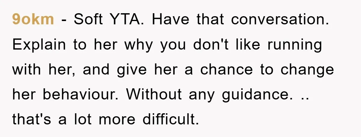 9okm − Soft YTA. Have that conversation. Explain to her why you don't like running with her, and give her a chance to change her behaviour. Without any guidance. .....