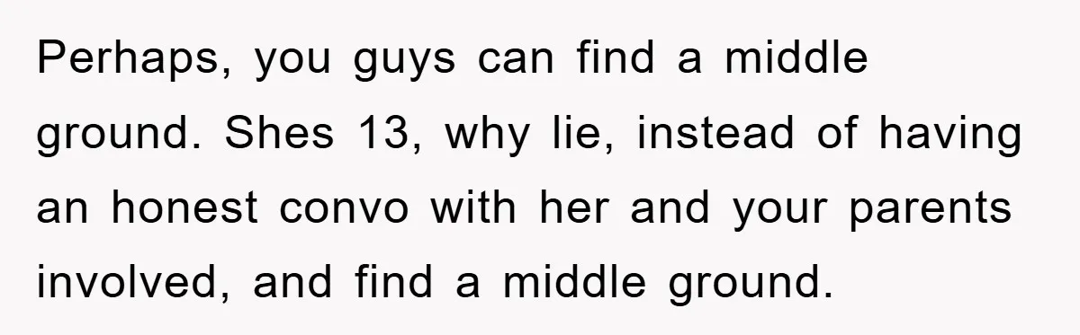 Perhaps, you guys can find a middle ground. Shes 13, why lie, instead of having an honest convo with her and your parents involved, and find a middle ground.