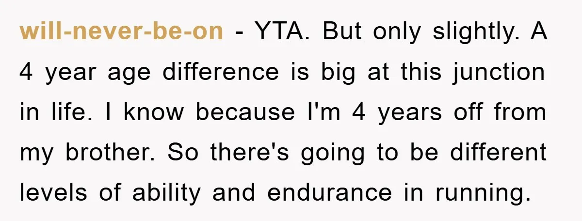 will-never-be-on − YTA. But only slightly. A 4 year age difference is big at this junction in life. I know because I'm 4 years off from my brother. So there's...