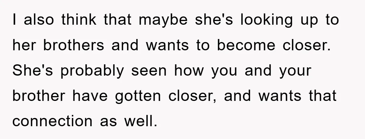 I also think that maybe she's looking up to her brothers and wants to become closer. She's probably seen how you and your brother have gotten closer, and wants that...