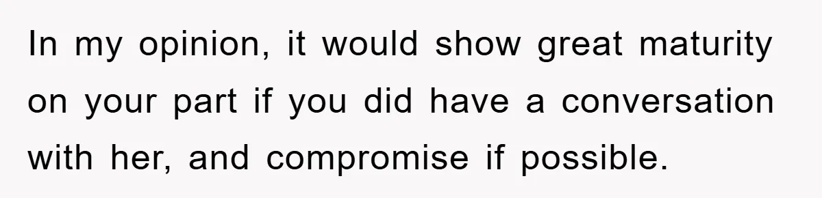 In my opinion, it would show great maturity on your part if you did have a conversation with her, and compromise if possible.