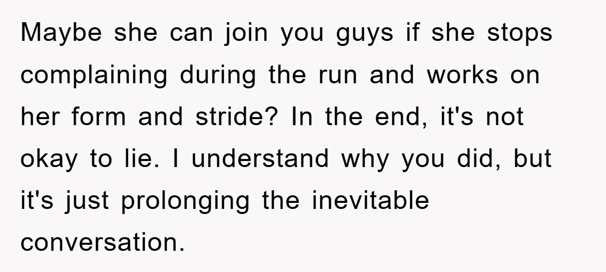Maybe she can join you guys if she stops complaining during the run and works on her form and stride? In the end, it's not okay to lie. I understand...