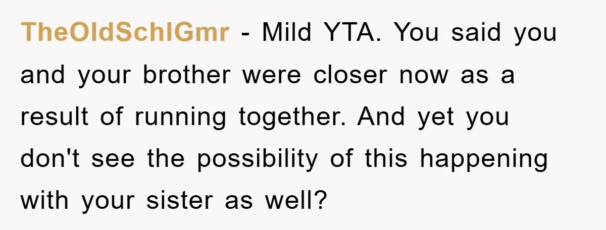 TheOldSchlGmr − Mild YTA. You said you and your brother were closer now as a result of running together. And yet you don't see the possibility of this happening with...