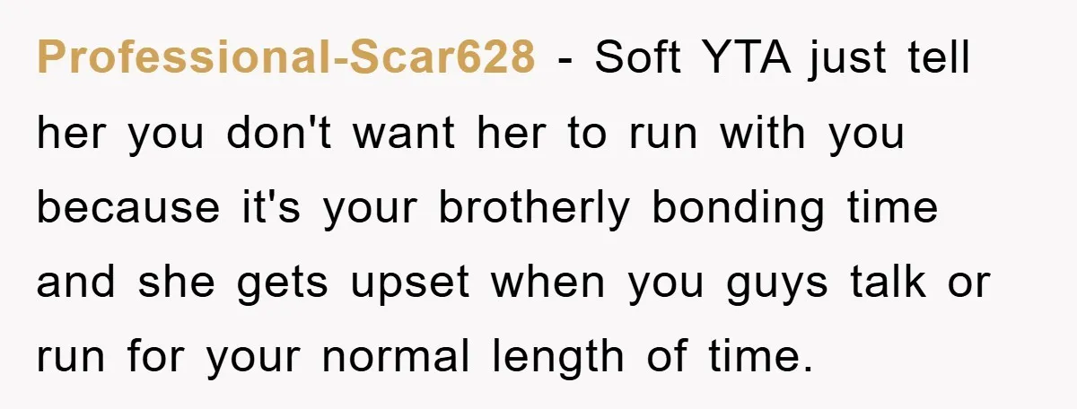 Professional-Scar628 − Soft YTA just tell her you don't want her to run with you because it's your brotherly bonding time and she gets upset when you guys talk or...