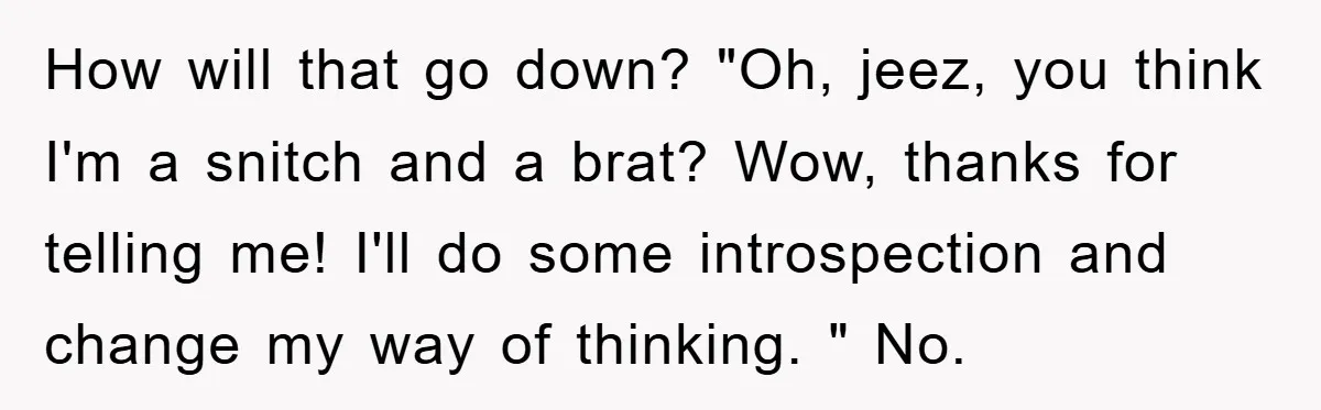 How will that go down? "Oh, jeez, you think I'm a snitch and a brat? Wow, thanks for telling me! I'll do some introspection and change my way of thinking....