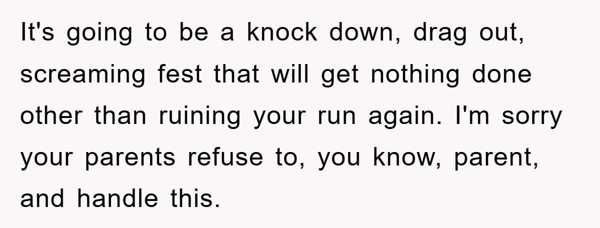 It's going to be a knock down, drag out, screaming fest that will get nothing done other than ruining your run again. I'm sorry your parents refuse to, you know,...