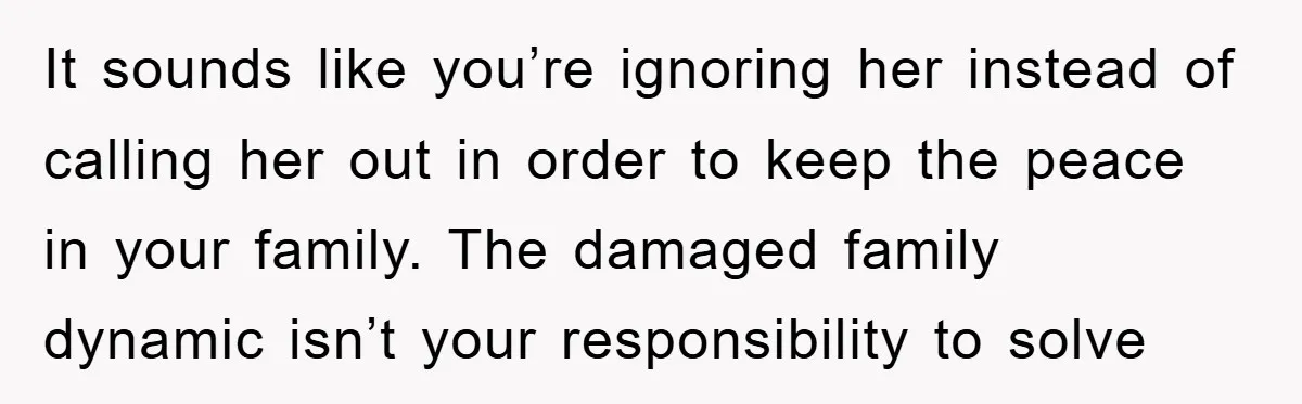 It sounds like you’re ignoring her instead of calling her out in order to keep the peace in your family. The damaged family dynamic isn’t your responsibility to solve