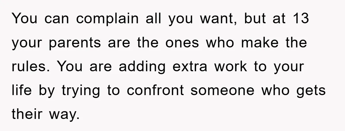 You can complain all you want, but at 13 your parents are the ones who make the rules. You are adding extra work to your life by trying to confront...