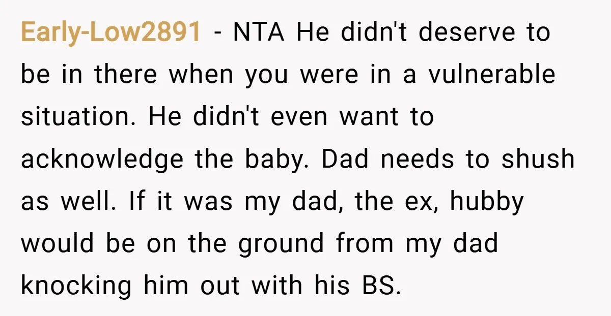 Early-Low2891 − NTA He didn't deserve to be in there when you were in a vulnerable situation. He didn't even want to acknowledge the baby. Dad needs to shush as...