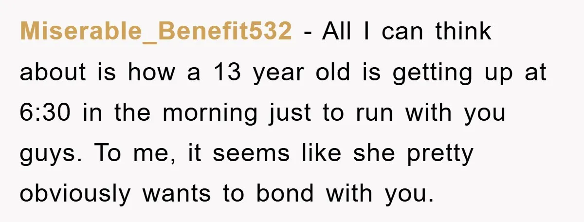 Miserable_Benefit532 − All I can think about is how a 13 year old is getting up at 6:30 in the morning just to run with you guys. To me, it...