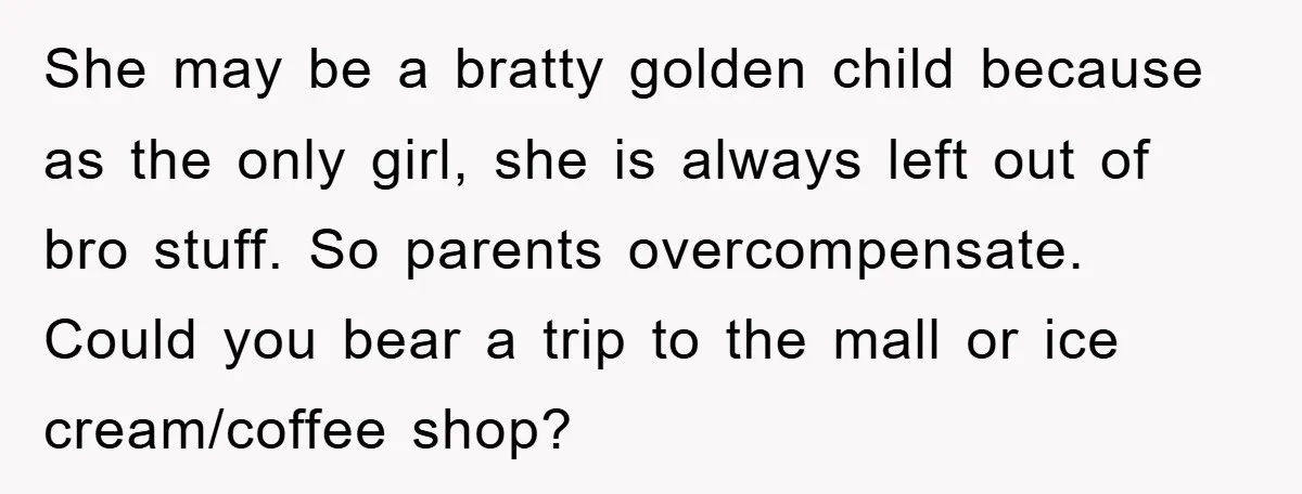 She may be a bratty golden child because as the only girl, she is always left out of bro stuff. So parents overcompensate. Could you bear a trip to the...