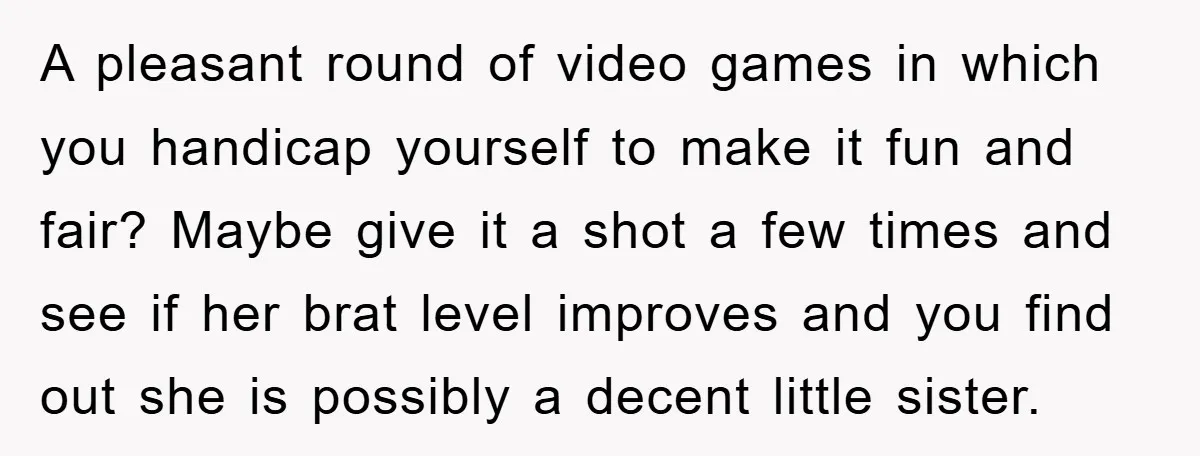 A pleasant round of video games in which you handicap yourself to make it fun and fair? Maybe give it a shot a few times and see if her brat...