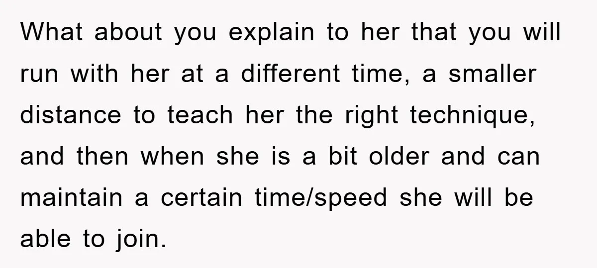 What about you explain to her that you will run with her at a different time, a smaller distance to teach her the right technique, and then when she is...