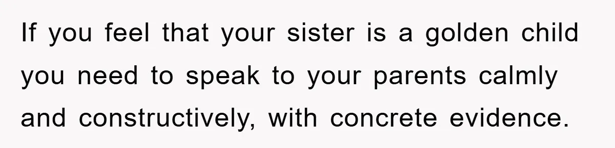 If you feel that your sister is a golden child you need to speak to your parents calmly and constructively, with concrete evidence.
