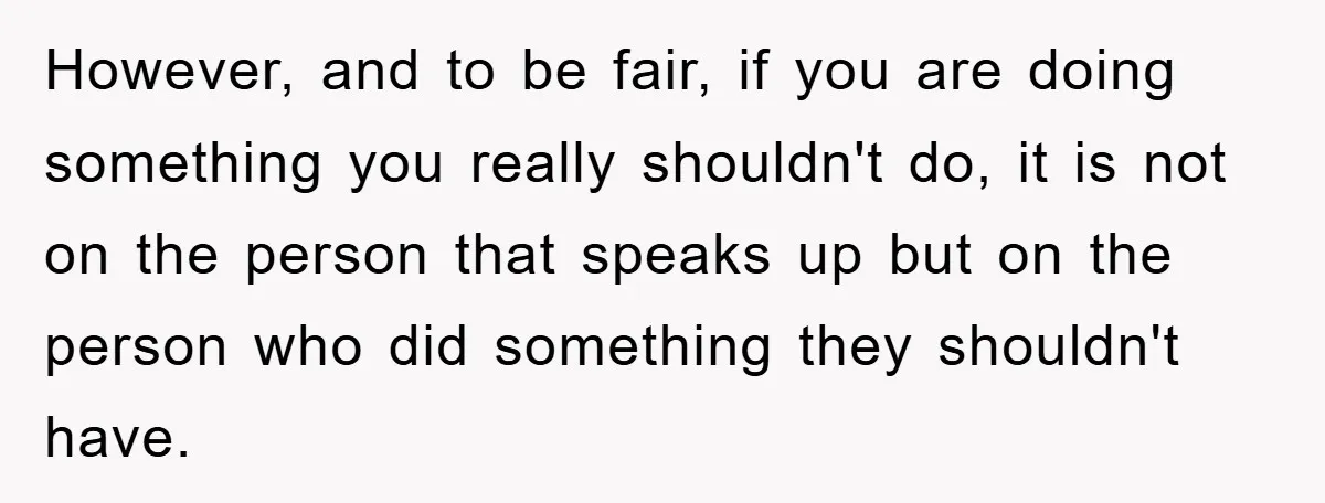 However, and to be fair, if you are doing something you really shouldn't do, it is not on the person that speaks up but on the person who did something...