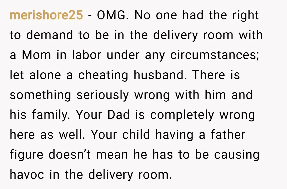 merishore25 − OMG. No one had the right to demand to be in the delivery room with a Mom in labor under any circumstances; let alone a cheating husband. There...