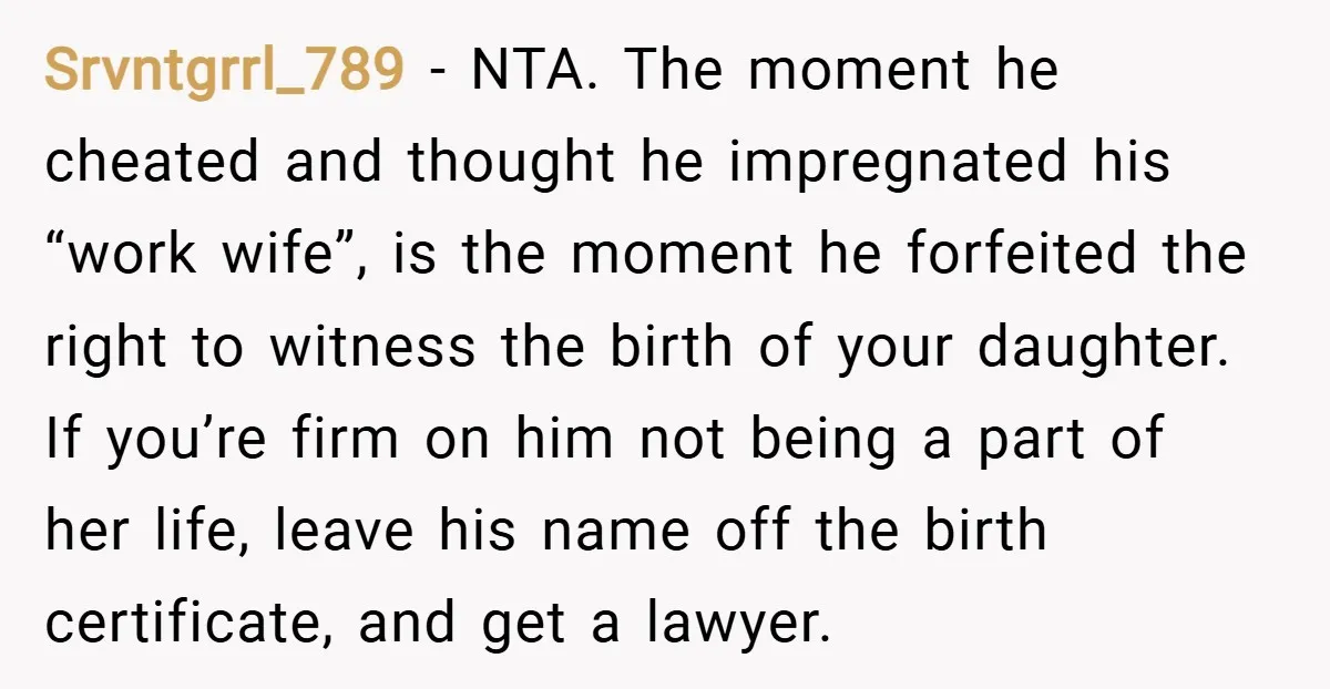 Srvntgrrl_789 − NTA. The moment he cheated and thought he impregnated his “work wife”, is the moment he forfeited the right to witness the birth of your daughter. If you’re...