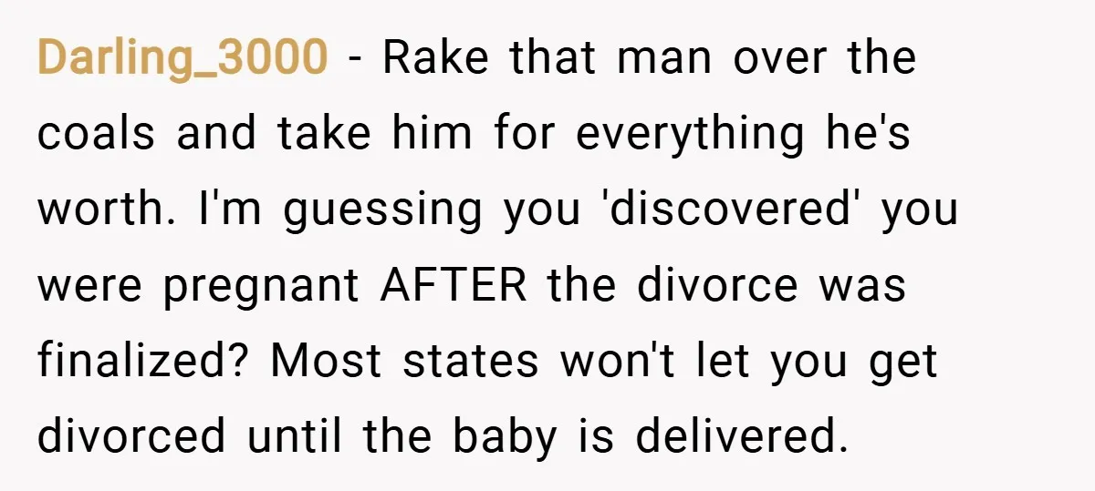 Darling_3000 − Rake that man over the coals and take him for everything he's worth. I'm guessing you 'discovered' you were pregnant AFTER the divorce was finalized? Most states won't...