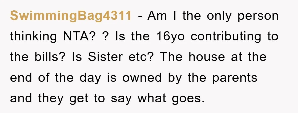 SwimmingBag4311 − Am I the only person thinking NTA? ? Is the 16yo contributing to the bills? Is Sister etc? The house at the end of the day is owned...