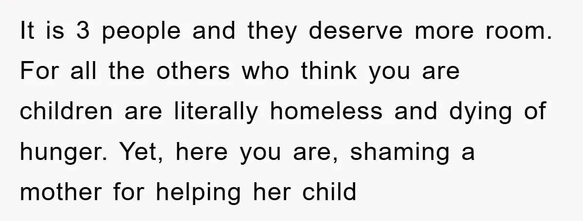 It is 3 people and they deserve more room. For all the others who think you are children are literally homeless and dying of hunger. Yet, here you are, shaming...