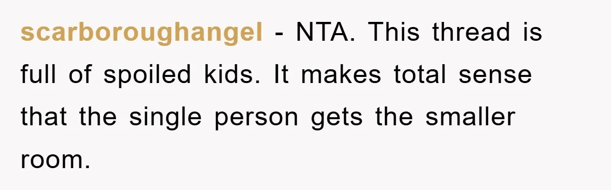 scarboroughangel − NTA. This thread is full of spoiled kids. It makes total sense that the single person gets the smaller room.