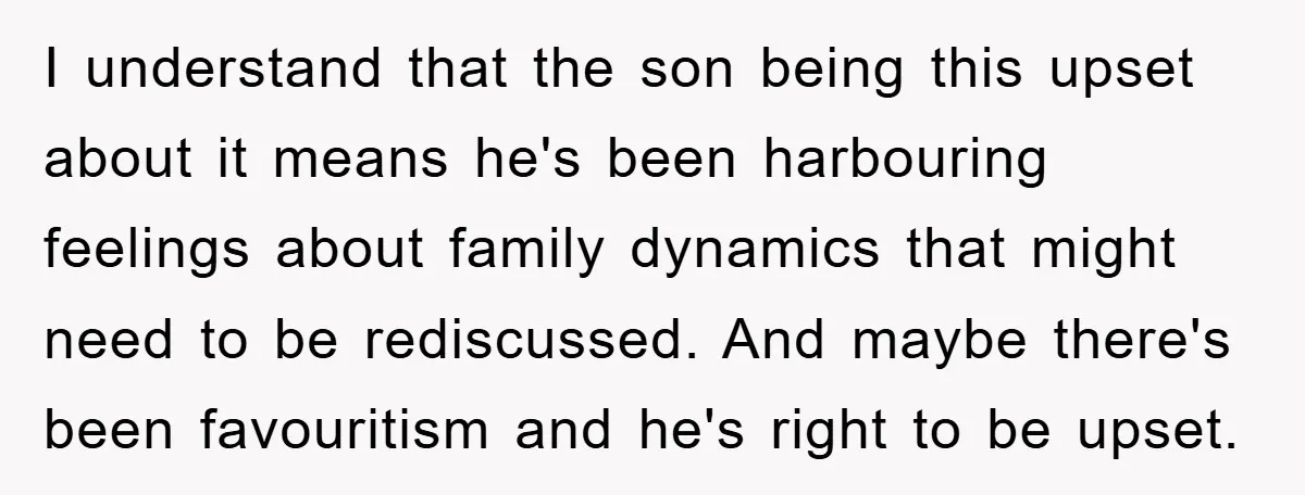 I understand that the son being this upset about it means he's been harbouring feelings about family dynamics that might need to be rediscussed. And maybe there's been favouritism and...