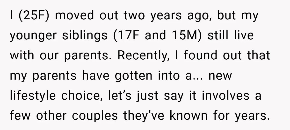 I (25F) moved out two years ago, but my younger siblings (17F and 15M) still live with our parents. Recently, I found out that my parents have gotten into a......
