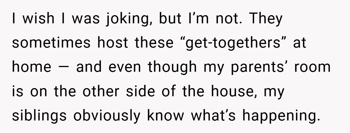 I wish I was joking, but I’m not. They sometimes host these “get-togethers” at home — and even though my parents’ room is on the other side of the house,...