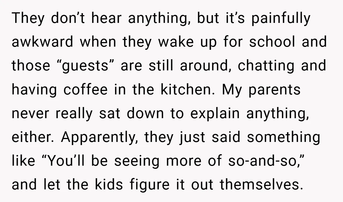 They don’t hear anything, but it’s painfully awkward when they wake up for school and those “guests” are still around, chatting and having coffee in the kitchen. My parents never...
