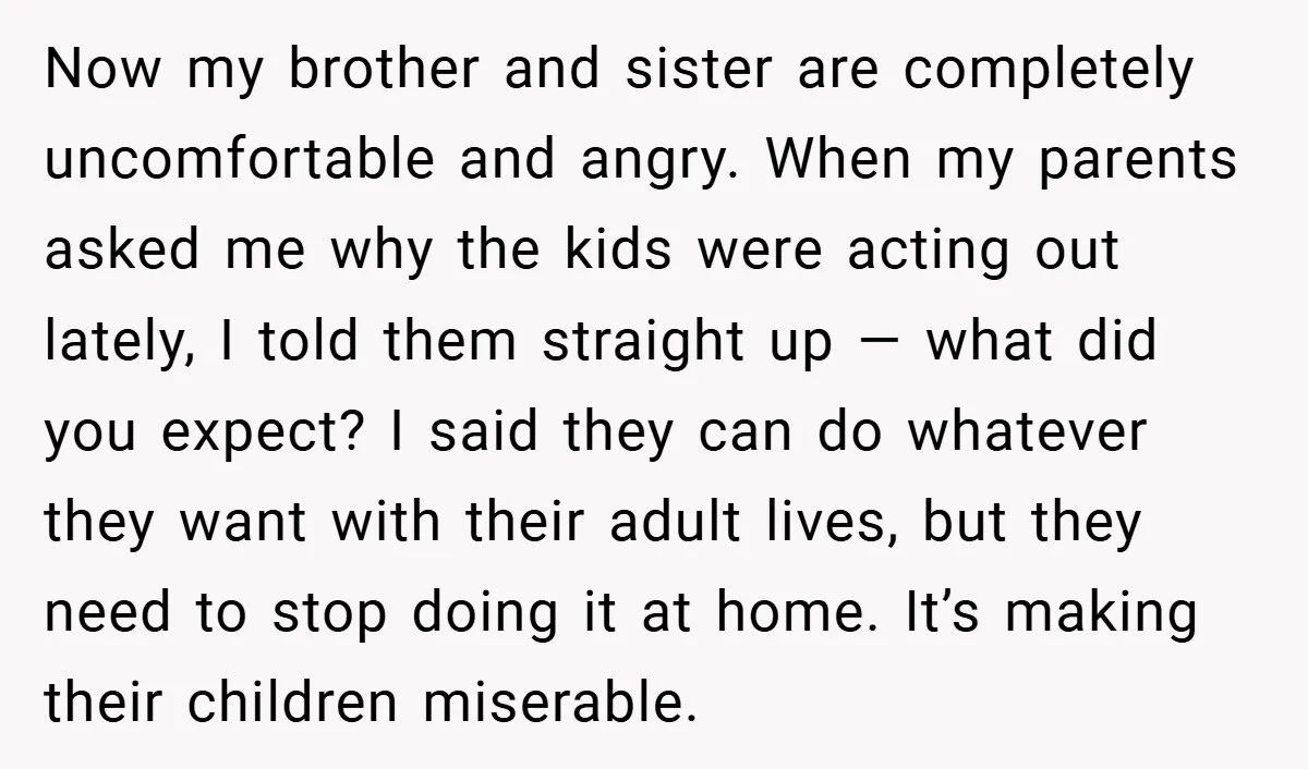 Now my brother and sister are completely uncomfortable and angry. When my parents asked me why the kids were acting out lately, I told them straight up — what did...