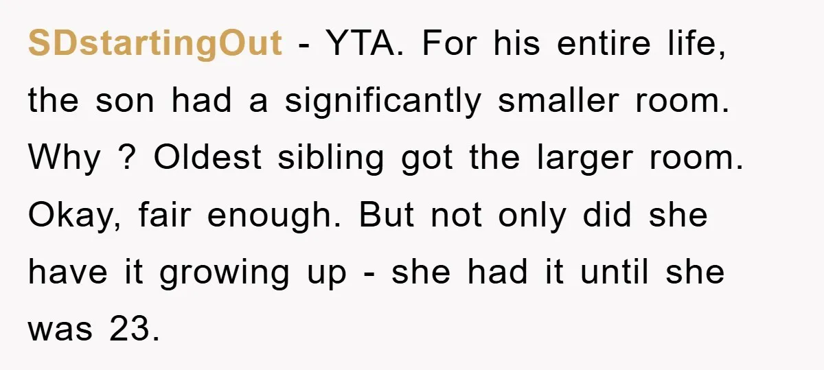 SDstartingOut − YTA. For his entire life, the son had a significantly smaller room. Why ? Oldest sibling got the larger room. Okay, fair enough. But not only did she...
