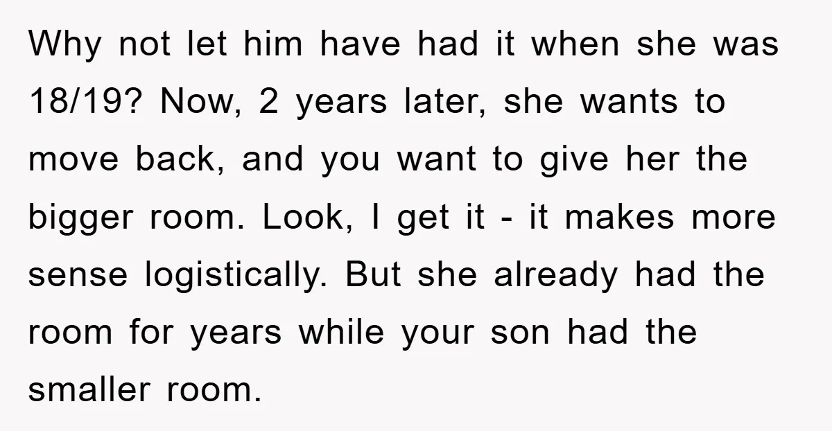 Why not let him have had it when she was 18/19? Now, 2 years later, she wants to move back, and you want to give her the bigger room. Look,...