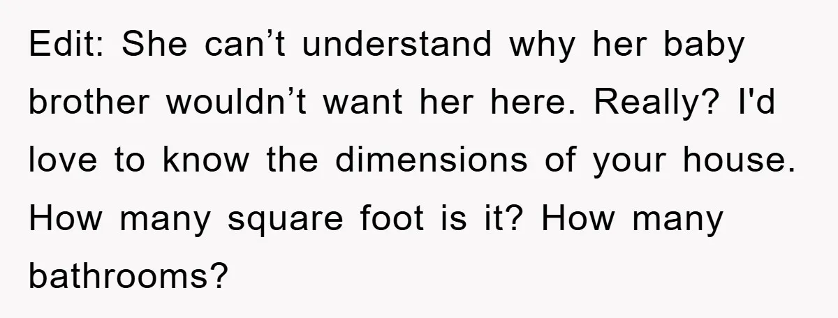 Edit: She can’t understand why her baby brother wouldn’t want her here. Really? I'd love to know the dimensions of your house. How many square foot is it? How many...
