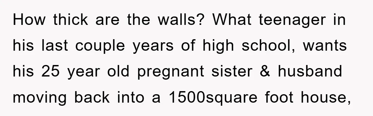 How thick are the walls? What teenager in his last couple years of high school, wants his 25 year old pregnant sister & husband moving back into a 1500square foot...