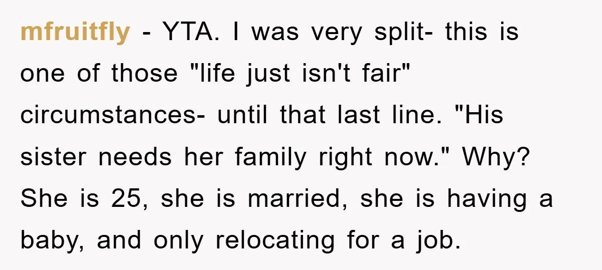 mfruitfly − YTA. I was very split- this is one of those "life just isn't fair" circumstances- until that last line. "His sister needs her family right now." Why? She...