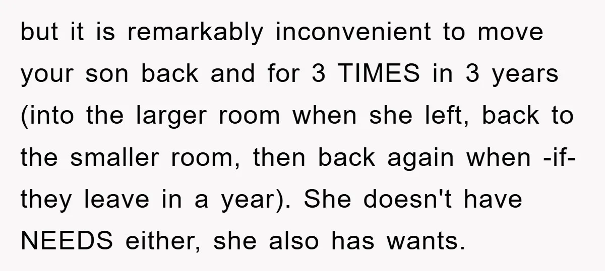 but it is remarkably inconvenient to move your son back and for 3 TIMES in 3 years (into the larger room when she left, back to the smaller room, then...