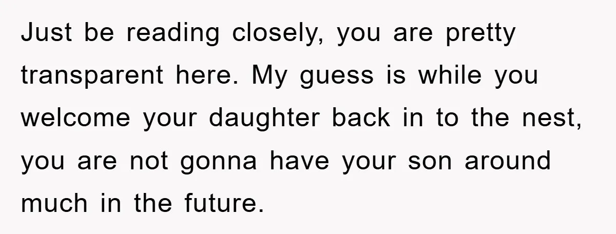 Just be reading closely, you are pretty transparent here. My guess is while you welcome your daughter back in to the nest, you are not gonna have your son around...