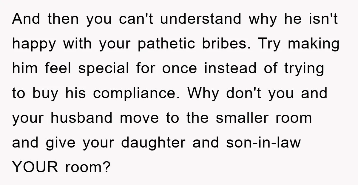 And then you can't understand why he isn't happy with your pathetic bribes. Try making him feel special for once instead of trying to buy his compliance. Why don't you...