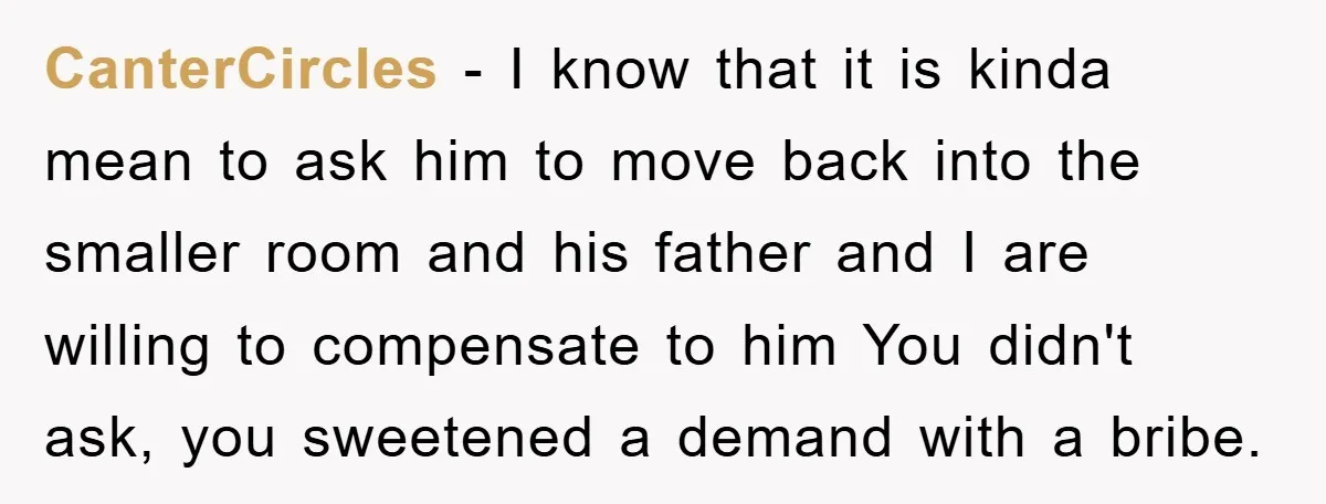 CanterCircles − I know that it is kinda mean to ask him to move back into the smaller room and his father and I are willing to compensate to him...