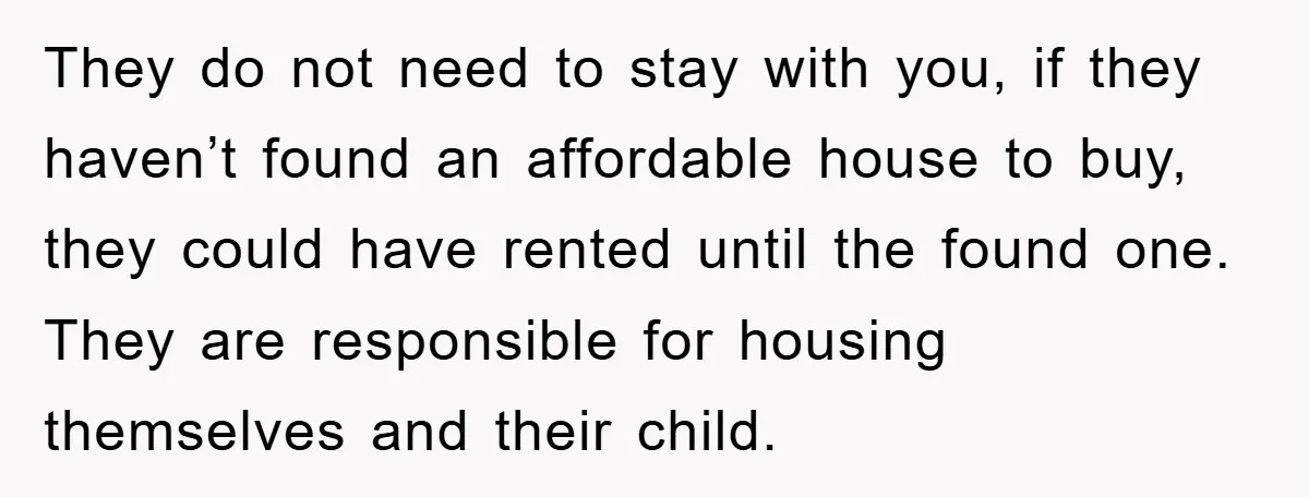 They do not need to stay with you, if they haven’t found an affordable house to buy, they could have rented until the found one. They are responsible for housing...