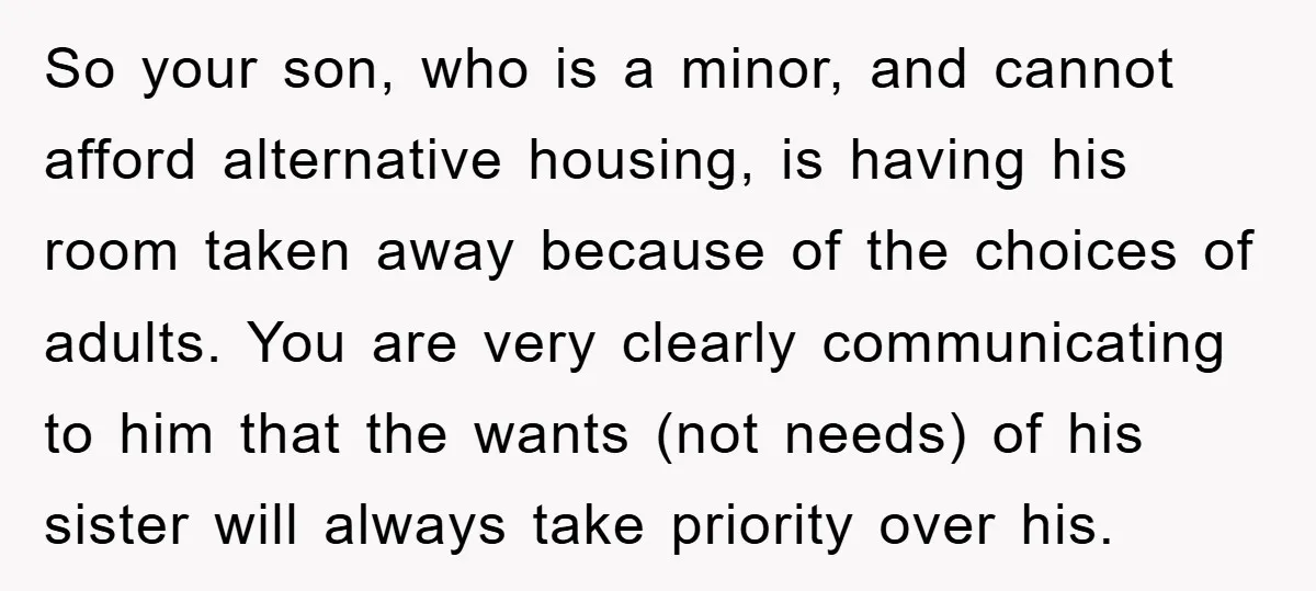 So your son, who is a minor, and cannot afford alternative housing, is having his room taken away because of the choices of adults. You are very clearly communicating to...