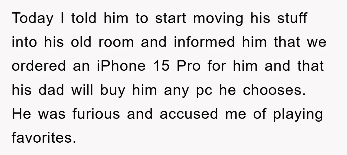 Today I told him to start moving his stuff into his old room and informed him that we ordered an iPhone 15 Pro for him and that his dad will...