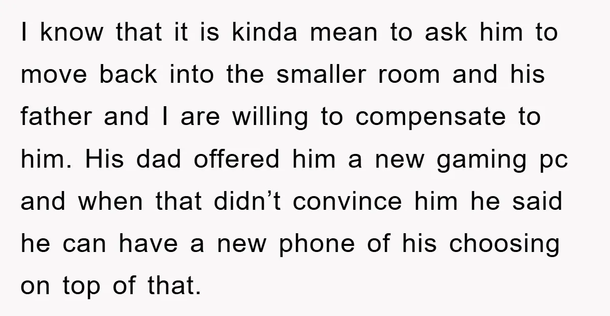 I know that it is kinda mean to ask him to move back into the smaller room and his father and I are willing to compensate to him. His dad...