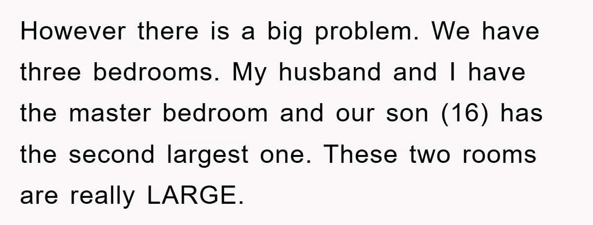 However there is a big problem. We have three bedrooms. My husband and I have the master bedroom and our son (16) has the second largest one. These two rooms...