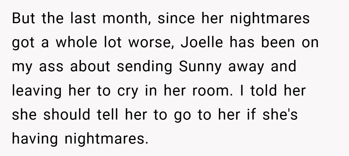 But the last month, since her nightmares got a whole lot worse, Joelle has been on my ass about sending Sunny away and leaving her to cry in her room....