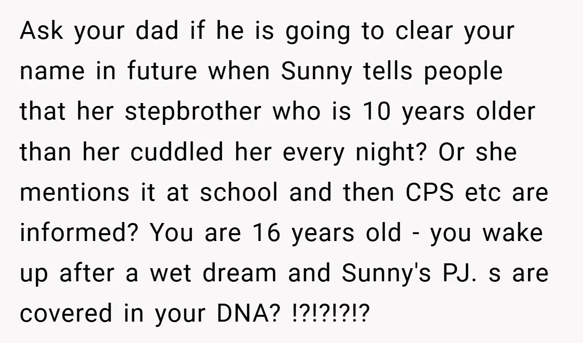 Ask your dad if he is going to clear your name in future when Sunny tells people that her stepbrother who is 10 years older than her cuddled her every...