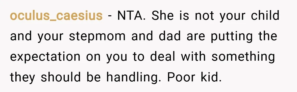 oculus_caesius − NTA. She is not your child and your stepmom and dad are putting the expectation on you to deal with something they should be handling. Poor kid.