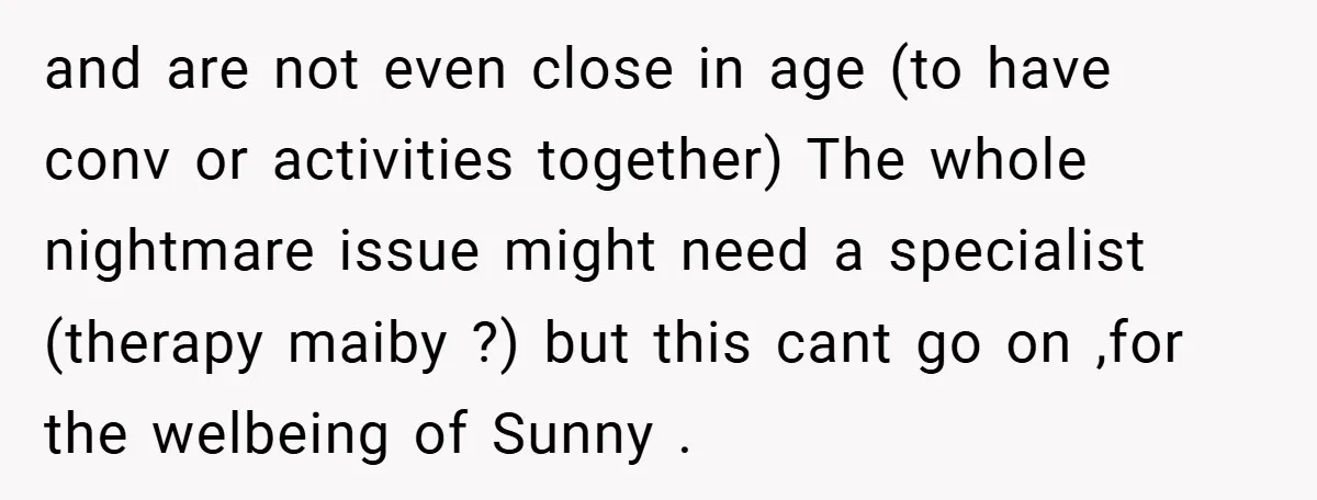 and are not even close in age (to have conv or activities together) The whole nightmare issue might need a specialist (therapy maiby ?) but this cant go on ,for...