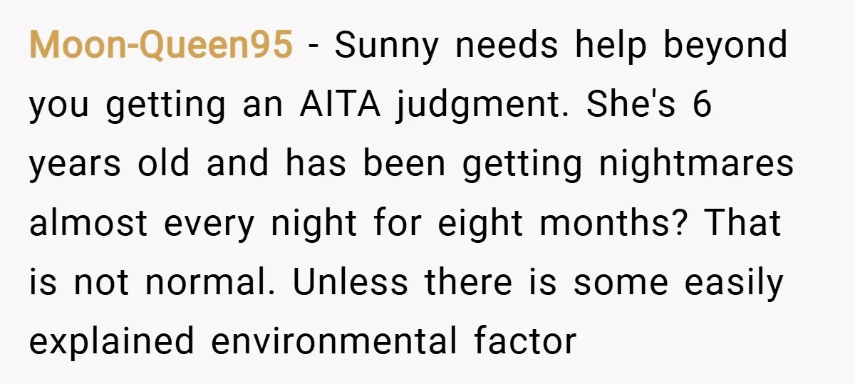 Moon-Queen95 − Sunny needs help beyond you getting an AITA judgment. She's 6 years old and has been getting nightmares almost every night for eight months? That is not normal....