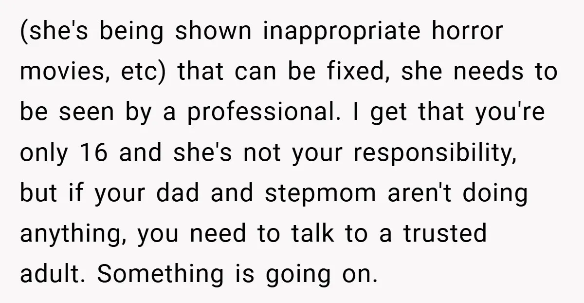 (she's being shown inappropriate horror movies, etc) that can be fixed, she needs to be seen by a professional. I get that you're only 16 and she's not your responsibility,...